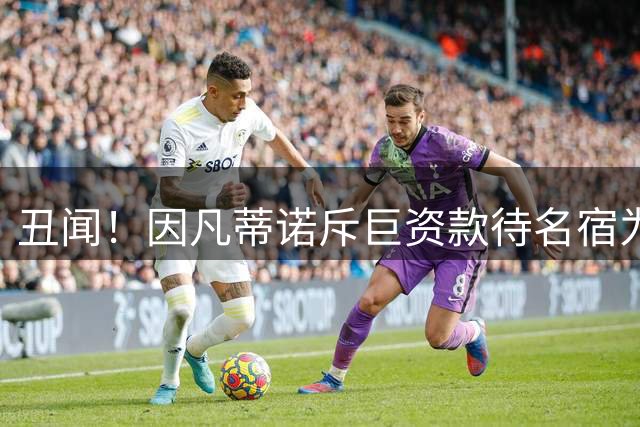 丑闻！因凡蒂诺斥巨资款待名宿为自己站台 找FIFA报销鲜花+床垫