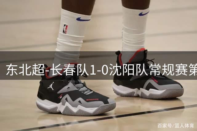 东北超-长春队1-0沈阳队常规赛第2收官 沈阳队从榜首跌落至第3
