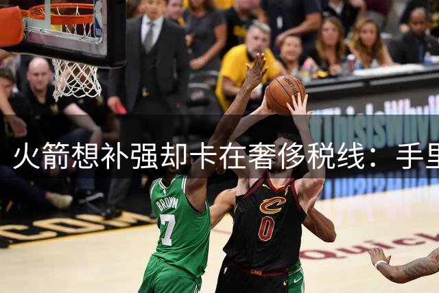 火箭想补强却卡在奢侈税线：手里没空间，自由市场很难再引进