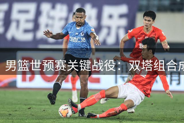 男篮世预赛关键战役：双塔组合成制胜法宝 期待主场首胜