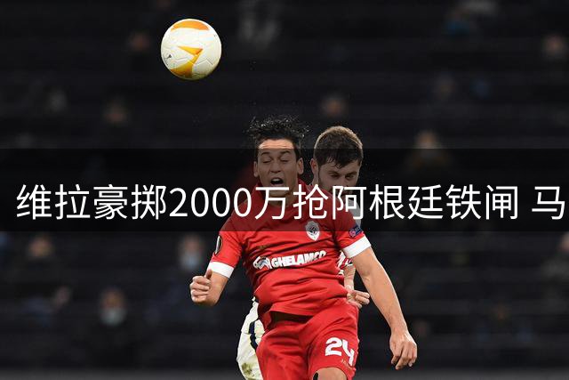维拉豪掷2000万抢阿根廷铁闸 马竞主力放弃季前赛火速谈判