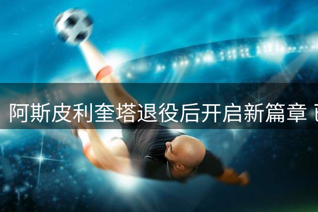 阿斯皮利奎塔退役后开启新篇章 已完成体育总监资格认证