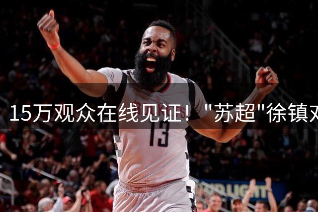 15万观众在线见证！"苏超"徐镇对决引爆网络热潮